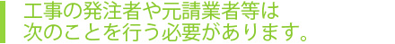 工事の発注者や元請業者等は次のことを行う必要があります。